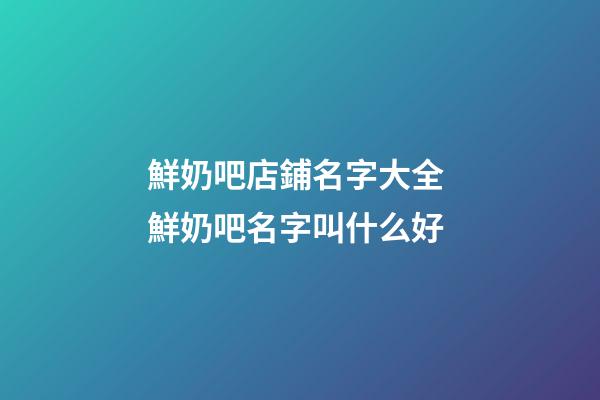 鮮奶吧店鋪名字大全 鮮奶吧名字叫什么好